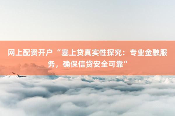 网上配资开户 “塞上贷真实性探究：专业金融服务，确保信贷安全可靠”