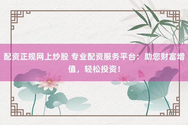 配资正规网上炒股 专业配资服务平台：助您财富增值，轻松投资！