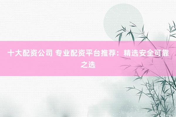 十大配资公司 专业配资平台推荐：精选安全可靠之选