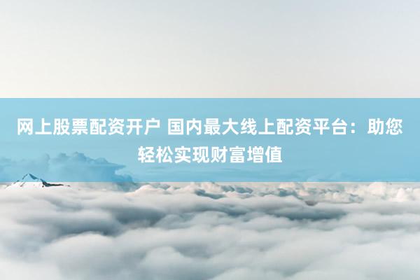 网上股票配资开户 国内最大线上配资平台：助您轻松实现财富增值