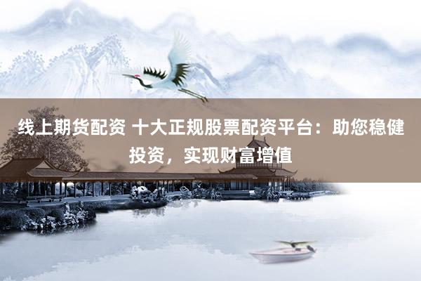 线上期货配资 十大正规股票配资平台：助您稳健投资，实现财富增值