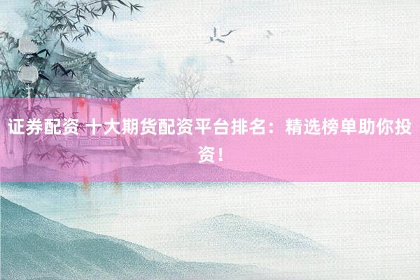 证券配资 十大期货配资平台排名：精选榜单助你投资！