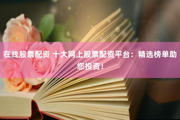 在线股票配资 十大网上股票配资平台：精选榜单助您投资！