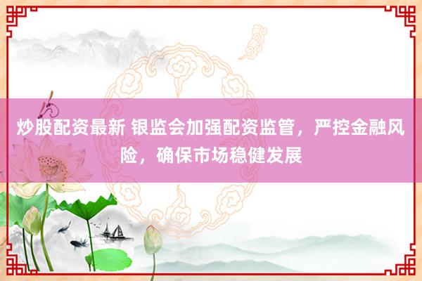 炒股配资最新 银监会加强配资监管，严控金融风险，确保市场稳健发展