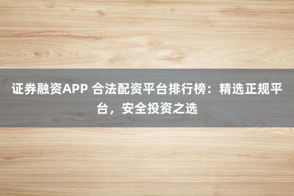证券融资APP 合法配资平台排行榜：精选正规平台，安全投资之选