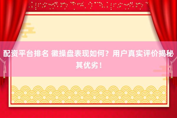 配资平台排名 徽操盘表现如何？用户真实评价揭秘其优劣！