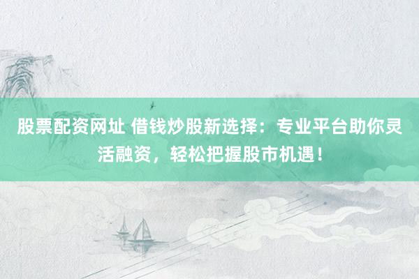 股票配资网址 借钱炒股新选择：专业平台助你灵活融资，轻松把握股市机遇！