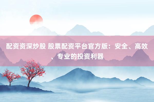 配资资深炒股 股票配资平台官方版：安全、高效、专业的投资利器