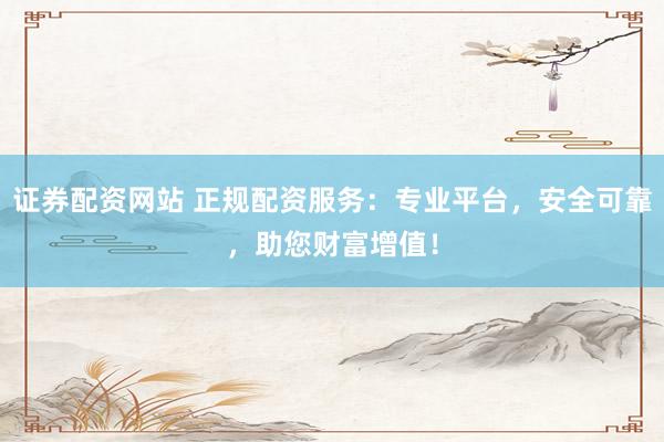 证券配资网站 正规配资服务：专业平台，安全可靠，助您财富增值！