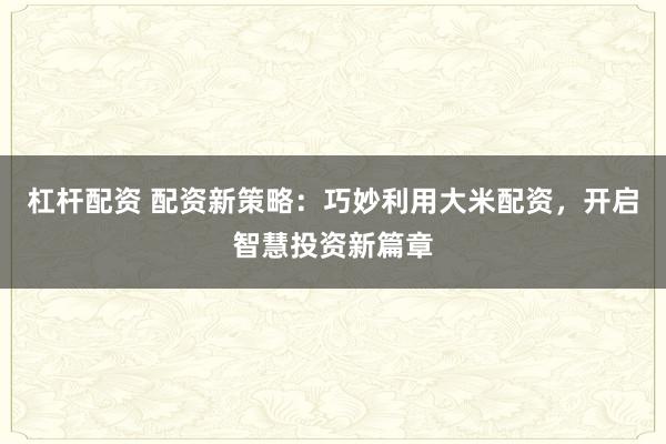 杠杆配资 配资新策略：巧妙利用大米配资，开启智慧投资新篇章