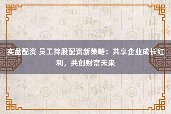 实盘配资 员工持股配资新策略：共享企业成长红利，共创财富未来
