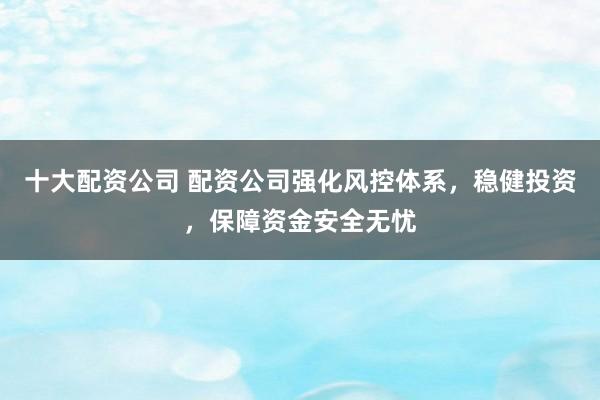 十大配资公司 配资公司强化风控体系，稳健投资，保障资金安全无忧