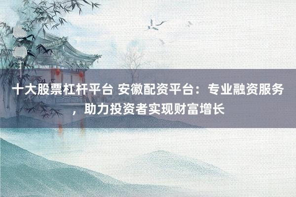 十大股票杠杆平台 安徽配资平台：专业融资服务，助力投资者实现财富增长