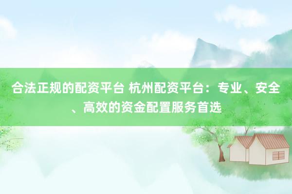 合法正规的配资平台 杭州配资平台：专业、安全、高效的资金配置服务首选