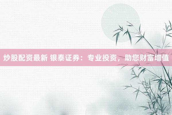 炒股配资最新 银泰证券：专业投资，助您财富增值