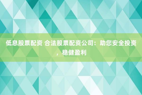 低息股票配资 合法股票配资公司：助您安全投资，稳健盈利