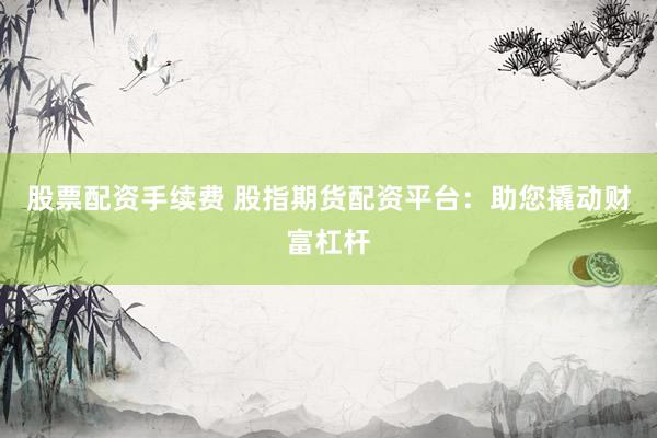 股票配资手续费 股指期货配资平台：助您撬动财富杠杆