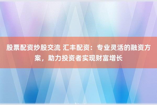 股票配资炒股交流 汇丰配资：专业灵活的融资方案，助力投资者实现财富增长