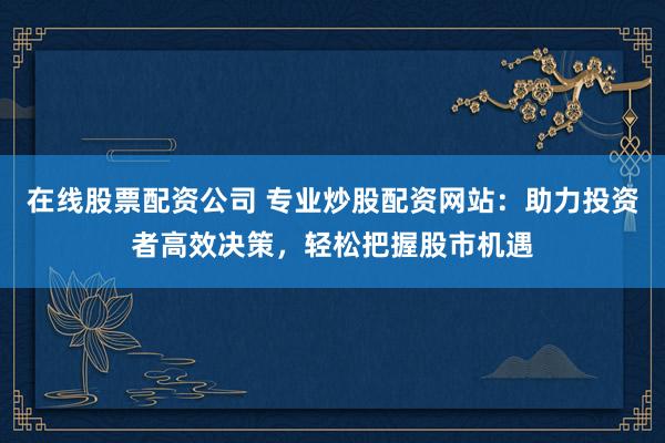 在线股票配资公司 专业炒股配资网站：助力投资者高效决策，轻松把握股市机遇