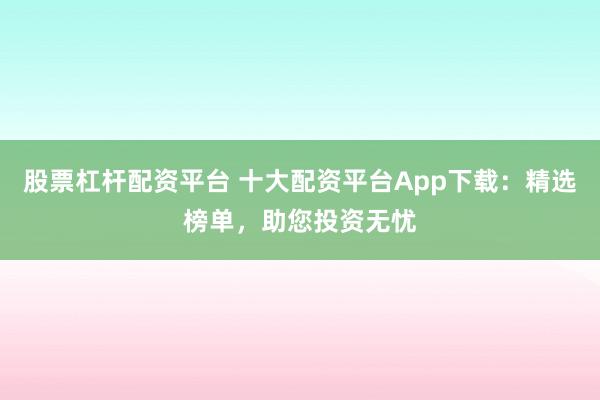 股票杠杆配资平台 十大配资平台App下载：精选榜单，助您投资无忧
