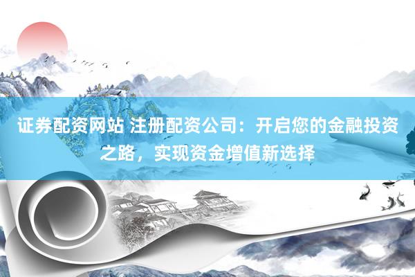 证券配资网站 注册配资公司：开启您的金融投资之路，实现资金增值新选择