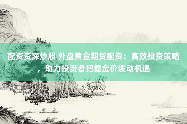 配资资深炒股 外盘黄金期货配资：高效投资策略，助力投资者把握金价波动机遇