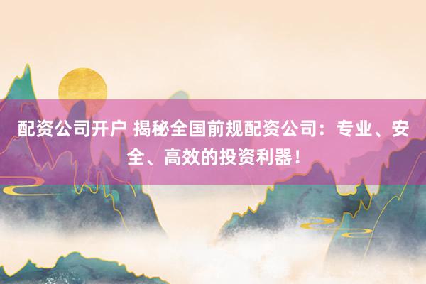 配资公司开户 揭秘全国前规配资公司：专业、安全、高效的投资利器！