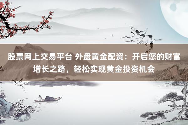 股票网上交易平台 外盘黄金配资：开启您的财富增长之路，轻松实现黄金投资机会