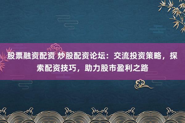 股票融资配资 炒股配资论坛：交流投资策略，探索配资技巧，助力股市盈利之路