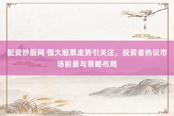 配资炒股网 恒大股票走势引关注，投资者热议市场前景与策略布局