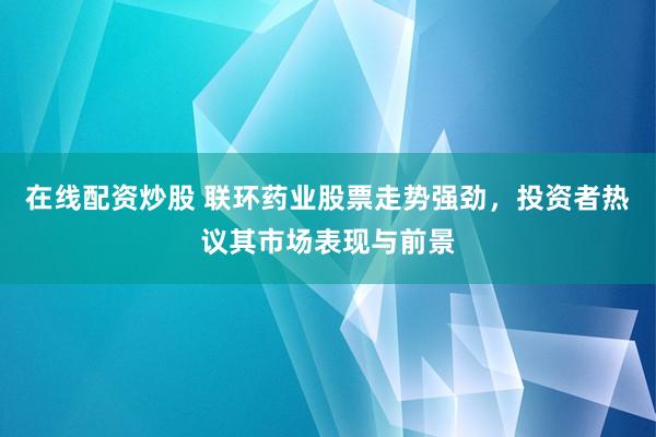 在线配资炒股 联环药业股票走势强劲，投资者热议其市场表现与前景