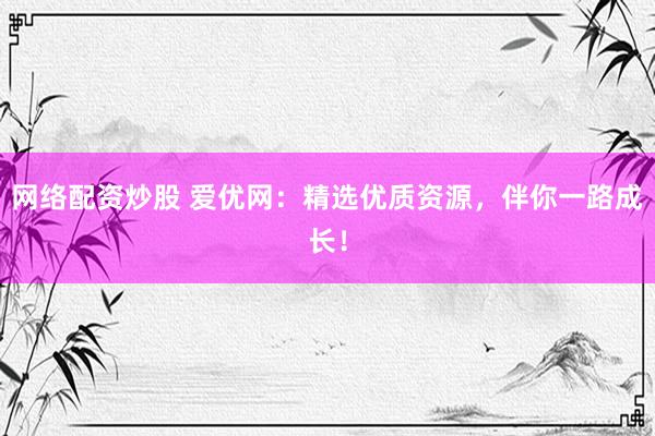 网络配资炒股 爱优网：精选优质资源，伴你一路成长！