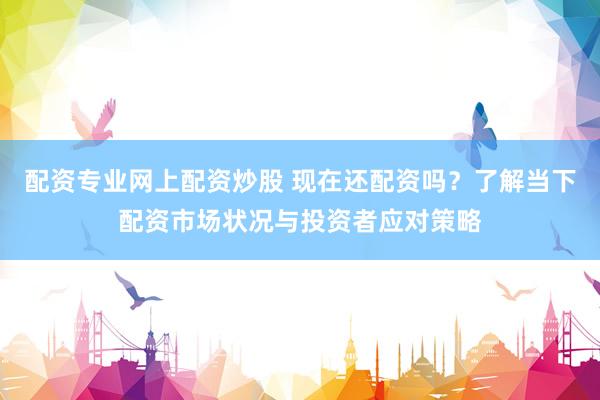 配资专业网上配资炒股 现在还配资吗？了解当下配资市场状况与投资者应对策略