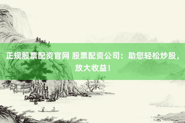 正规股票配资官网 股票配资公司：助您轻松炒股，放大收益！