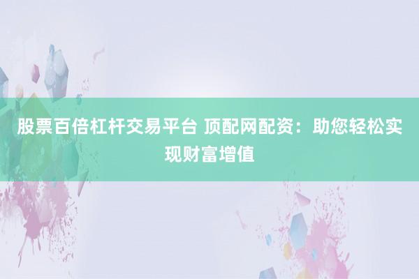 股票百倍杠杆交易平台 顶配网配资：助您轻松实现财富增值
