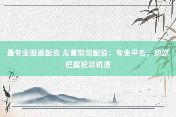 最专业股票配资 东营期货配资：专业平台，助您把握投资机遇