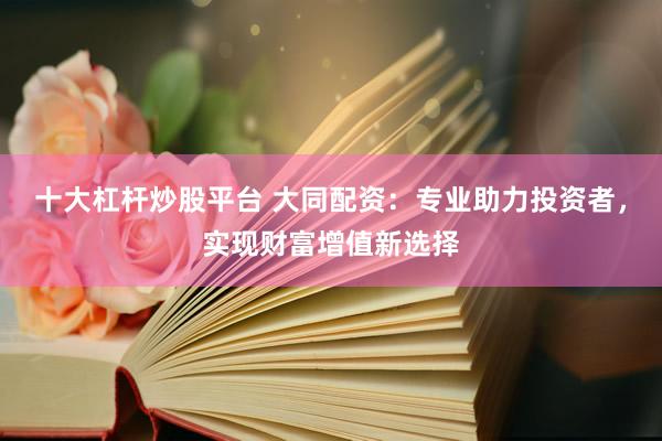 十大杠杆炒股平台 大同配资：专业助力投资者，实现财富增值新选择
