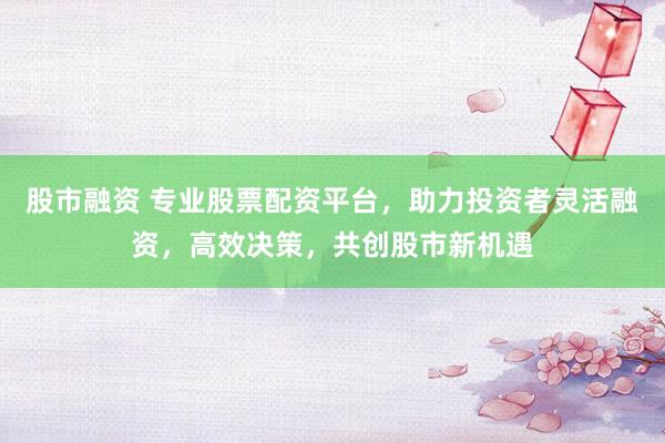 股市融资 专业股票配资平台，助力投资者灵活融资，高效决策，共创股市新机遇