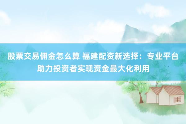 股票交易佣金怎么算 福建配资新选择：专业平台助力投资者实现资金最大化利用