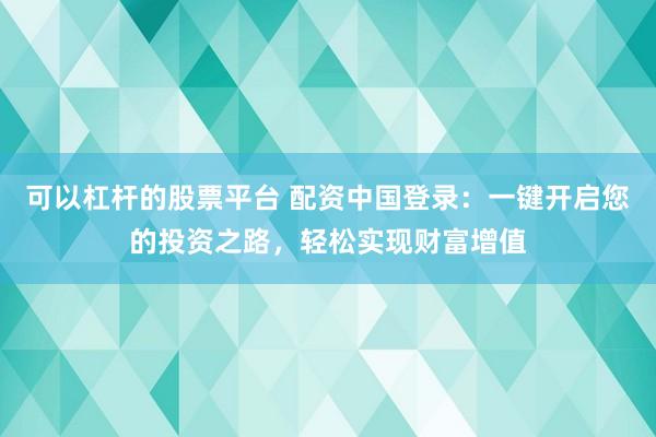 可以杠杆的股票平台 配资中国登录：一键开启您的投资之路，轻松实现财富增值