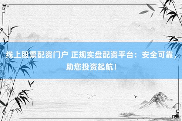 线上股票配资门户 正规实盘配资平台：安全可靠，助您投资起航！