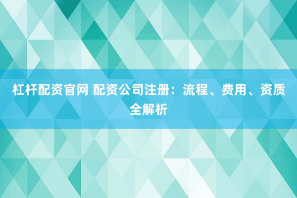 杠杆配资官网 配资公司注册：流程、费用、资质全解析