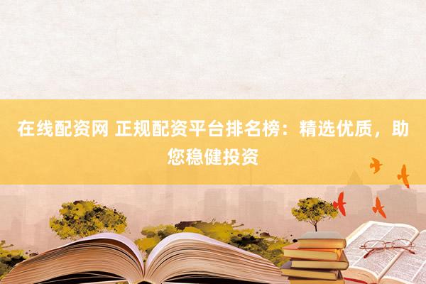 在线配资网 正规配资平台排名榜：精选优质，助您稳健投资