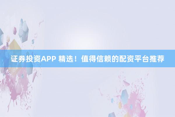 证券投资APP 精选！值得信赖的配资平台推荐