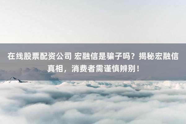 在线股票配资公司 宏融信是骗子吗？揭秘宏融信真相，消费者需谨慎辨别！