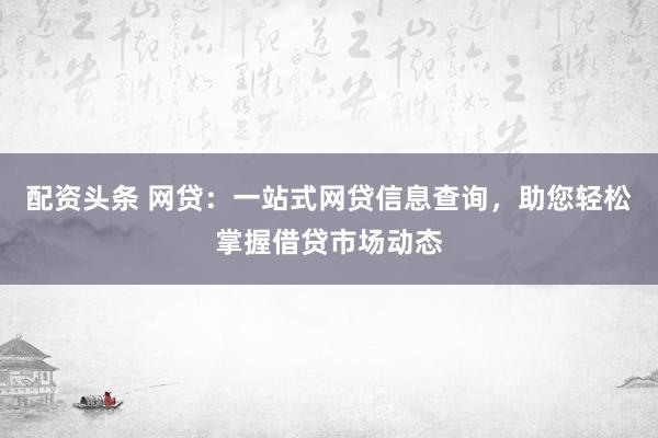 配资头条 网贷：一站式网贷信息查询，助您轻松掌握借贷市场动态