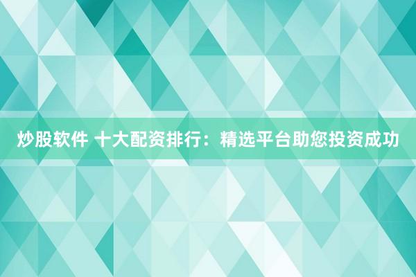 炒股软件 十大配资排行：精选平台助您投资成功