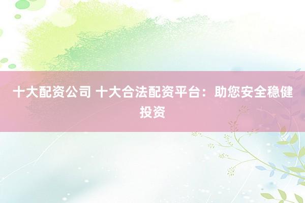 十大配资公司 十大合法配资平台：助您安全稳健投资