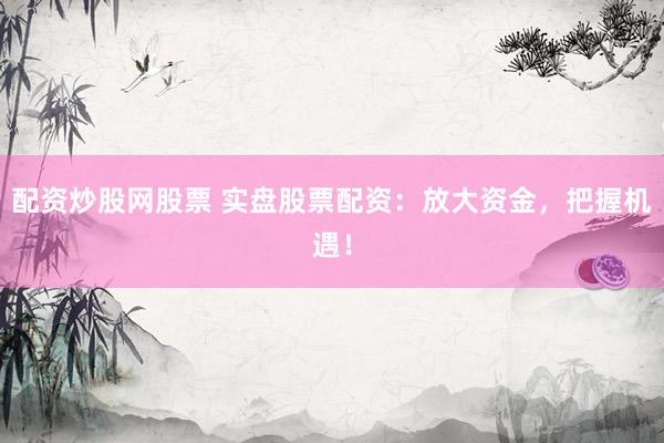 配资炒股网股票 实盘股票配资：放大资金，把握机遇！