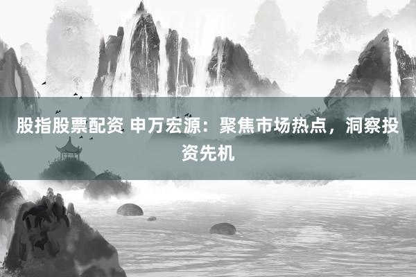 股指股票配资 申万宏源：聚焦市场热点，洞察投资先机